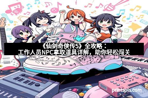 《仙剑奇侠传5》全攻略：工作人员NPC拿取道具详解，助你轻松闯关